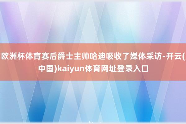 欧洲杯体育赛后爵士主帅哈迪吸收了媒体采访-开云(中国)kaiyun体育网址登录入口
