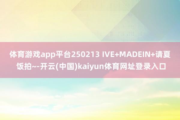 体育游戏app平台250213 IVE+MADEIN+请夏 饭拍~-开云(中国)kaiyun体育网址登录入口