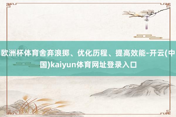 欧洲杯体育舍弃浪掷、优化历程、提高效能-开云(中国)kaiyun体育网址登录入口