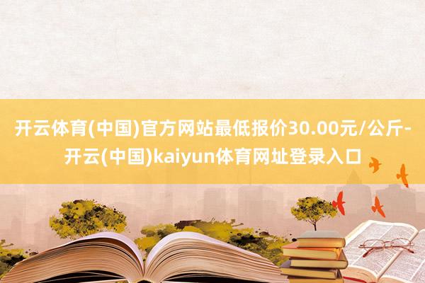 开云体育(中国)官方网站最低报价30.00元/公斤-开云(中国)kaiyun体育网址登录入口