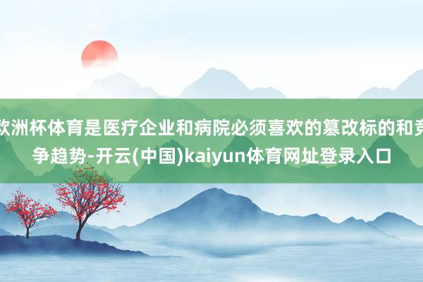 欧洲杯体育是医疗企业和病院必须喜欢的篡改标的和竞争趋势-开云(中国)kaiyun体育网址登录入口