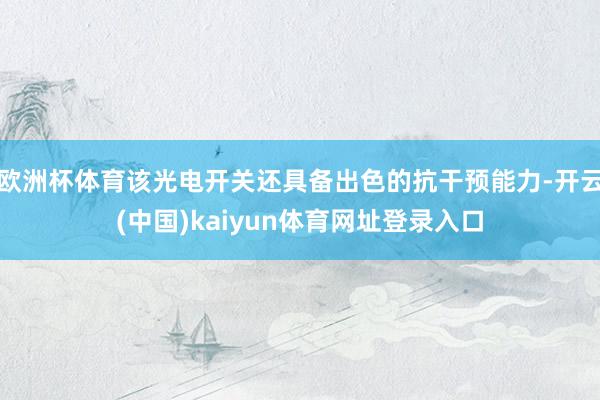 欧洲杯体育该光电开关还具备出色的抗干预能力-开云(中国)kaiyun体育网址登录入口