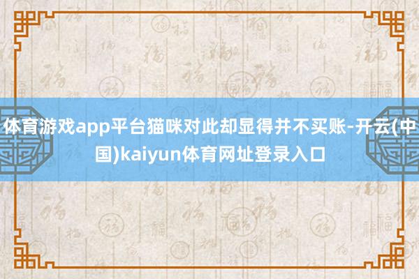 体育游戏app平台猫咪对此却显得并不买账-开云(中国)kaiyun体育网址登录入口