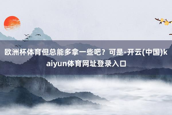 欧洲杯体育但总能多拿一些吧?可是-开云(中国)kaiyun体育网址登录入口