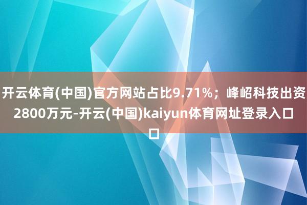 开云体育(中国)官方网站占比9.71%；峰岹科技出资2800万元-开云(中国)kaiyun体育网址登录入口
