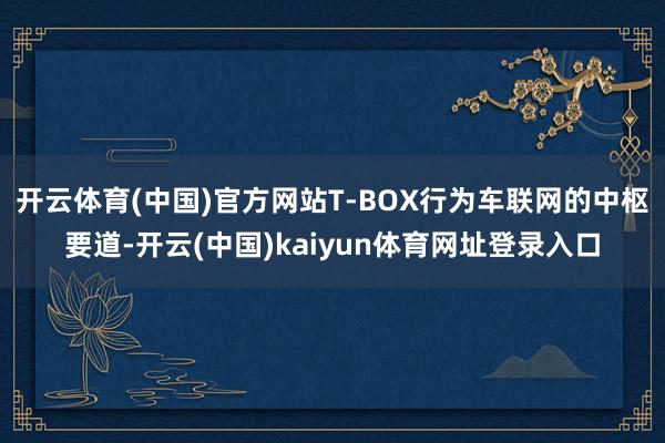 开云体育(中国)官方网站T-BOX行为车联网的中枢要道-开云(中国)kaiyun体育网址登录入口