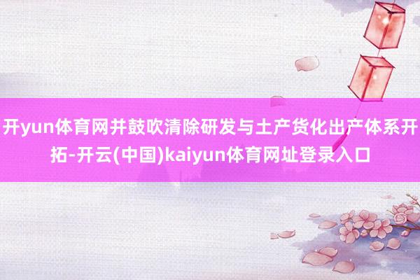 开yun体育网并鼓吹清除研发与土产货化出产体系开拓-开云(中国)kaiyun体育网址登录入口