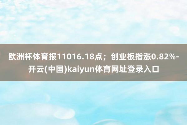 欧洲杯体育报11016.18点；创业板指涨0.82%-开云(中国)kaiyun体育网址登录入口