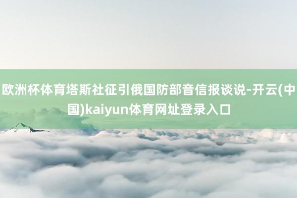 欧洲杯体育塔斯社征引俄国防部音信报谈说-开云(中国)kaiyun体育网址登录入口