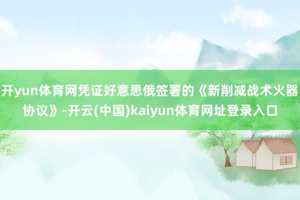 开yun体育网凭证好意思俄签署的《新削减战术火器协议》-开云(中国)kaiyun体育网址登录入口